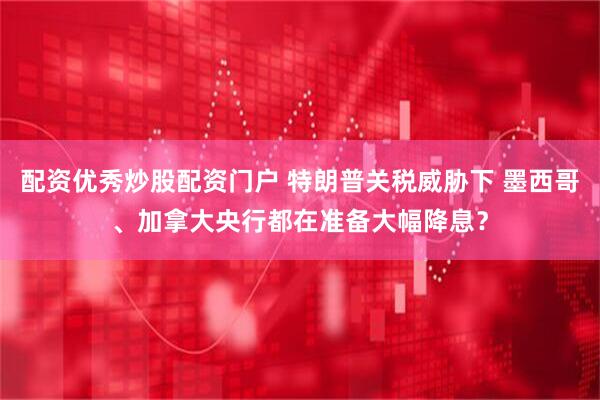 配资优秀炒股配资门户 特朗普关税威胁下 墨西哥、加拿大央行都在准备大幅降息？