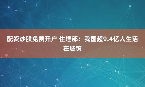 配资炒股免费开户 住建部：我国超9.4亿人生活在城镇