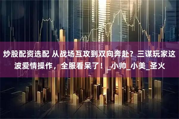 炒股配资选配 从战场互攻到双向奔赴？三谋玩家这波爱情操作，全服看呆了！_小帅_小美_圣火