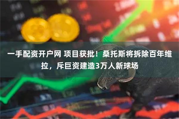 一手配资开户网 项目获批！桑托斯将拆除百年维拉，斥巨资建造3万人新球场