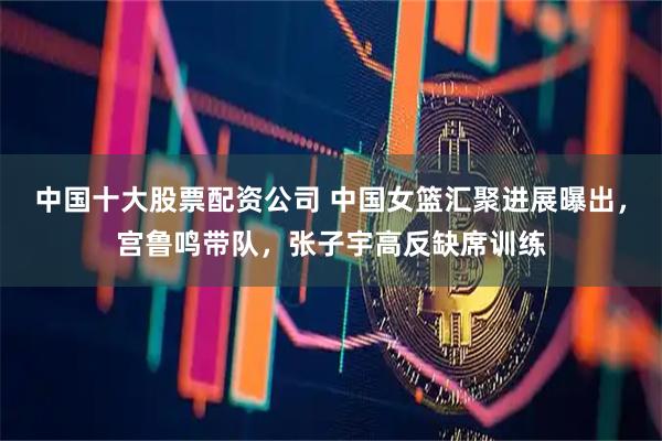 中国十大股票配资公司 中国女篮汇聚进展曝出，宫鲁鸣带队，张子宇高反缺席训练