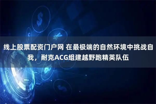 线上股票配资门户网 在最极端的自然环境中挑战自我，耐克ACG组建越野跑精英队伍
