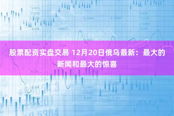 股票配资实盘交易 12月20日俄乌最新：最大的新闻和最大的惊喜