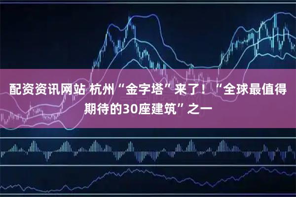 配资资讯网站 杭州“金字塔”来了！“全球最值得期待的30座建筑”之一