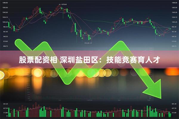 股票配资相 深圳盐田区:技能竞赛育人才